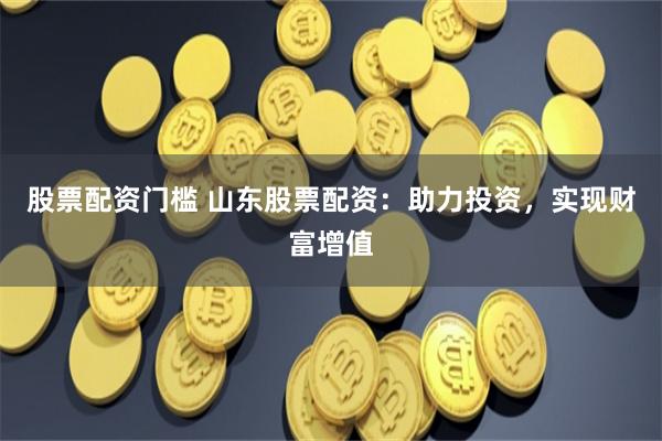 股票配资门槛 山东股票配资：助力投资，实现财富增值