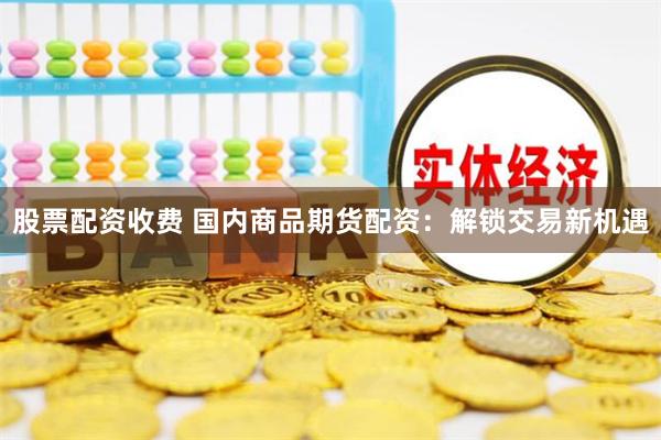 股票配资收费 国内商品期货配资：解锁交易新机遇