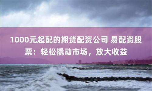 1000元起配的期货配资公司 易配资股票：轻松撬动市场，放大收益