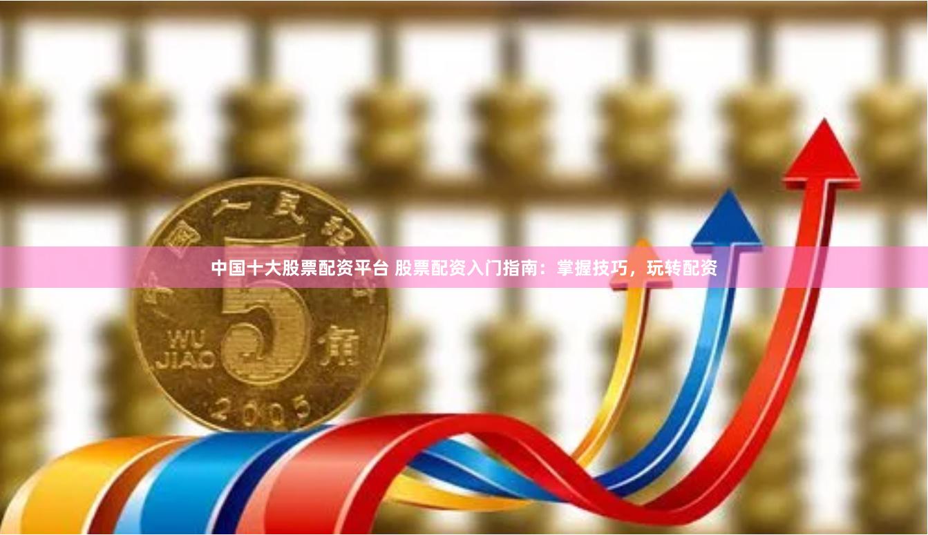 中国十大股票配资平台 股票配资入门指南：掌握技巧，玩转配资