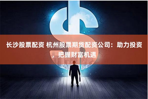 长沙股票配资 杭州股票期货配资公司：助力投资，把握财富机遇