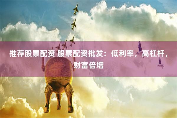 推荐股票配资 股票配资批发：低利率，高杠杆，财富倍增