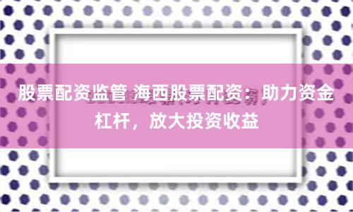 股票配资监管 海西股票配资：助力资金杠杆，放大投资收益