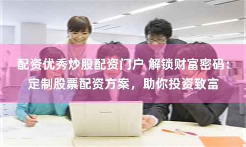 配资优秀炒股配资门户 解锁财富密码：定制股票配资方案，助你投资致富