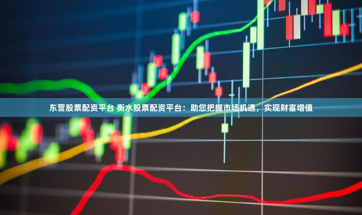 东营股票配资平台 衡水股票配资平台：助您把握市场机遇，实现财富增值