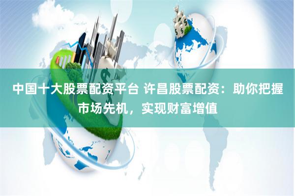 中国十大股票配资平台 许昌股票配资：助你把握市场先机，实现财富增值